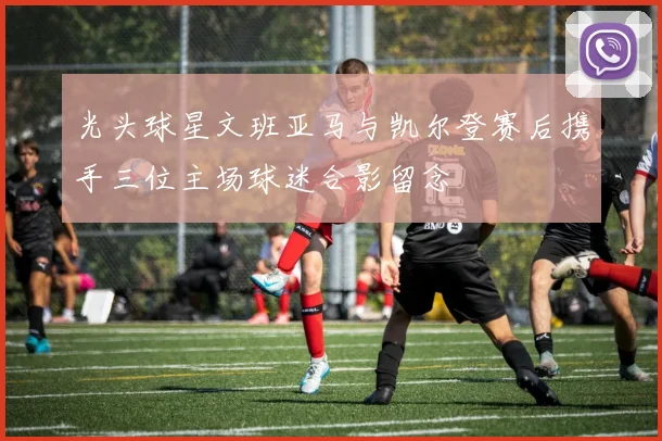光头球星文班亚马与凯尔登赛后携手三位主场球迷合影留念