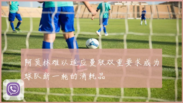 阿莫林难以适应曼联双重要求成为球队新一轮的消耗品