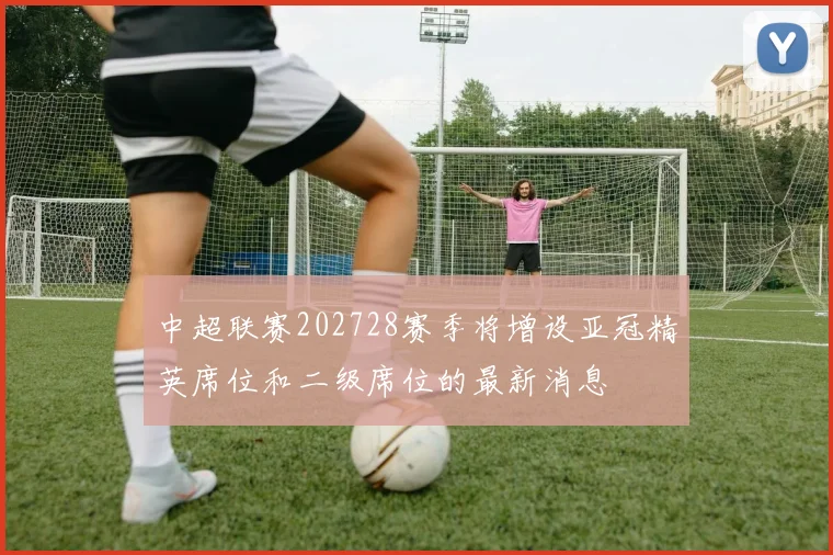 中超联赛202728赛季将增设亚冠精英席位和二级席位的最新消息