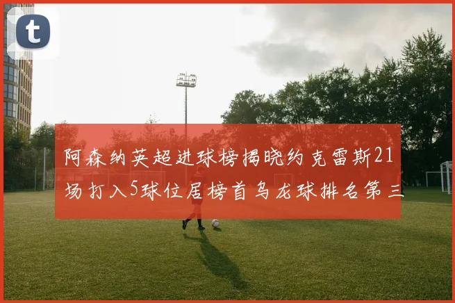 阿森纳英超进球榜揭晓约克雷斯21场打入5球位居榜首乌龙球排名第三