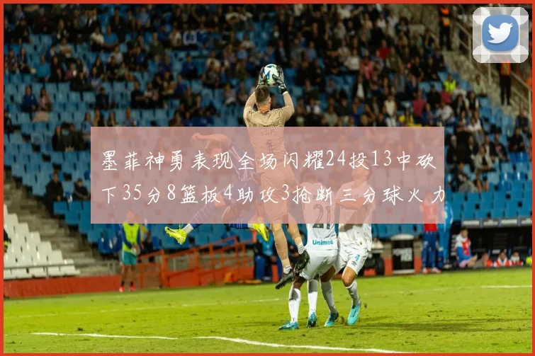 墨菲神勇表现全场闪耀24投13中砍下35分8篮板4助攻3抢断三分球火力全开