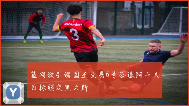 篮网欲引诱国王交易6号签选阿卡夫目标锁定里夫斯