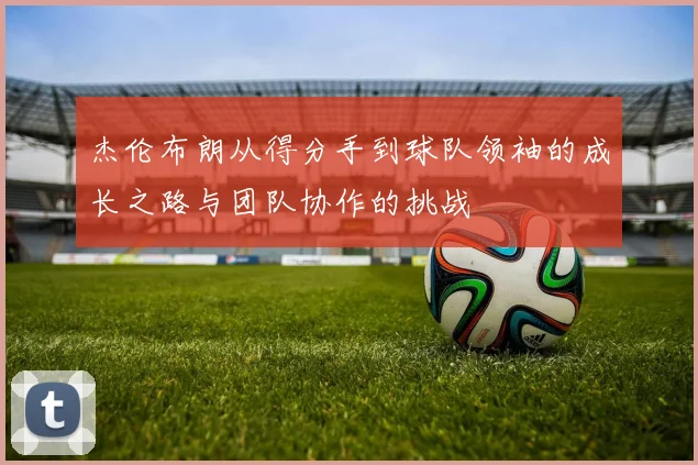 杰伦布朗从得分手到球队领袖的成长之路与团队协作的挑战