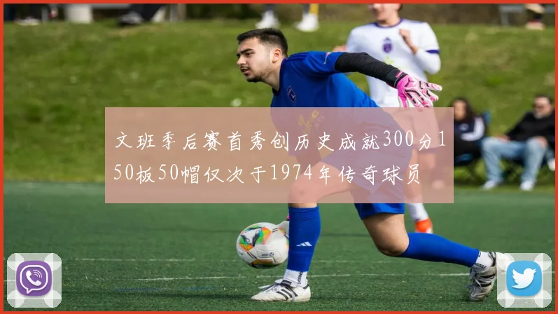 文班季后赛首秀创历史成就300分150板50帽仅次于1974年传奇球员