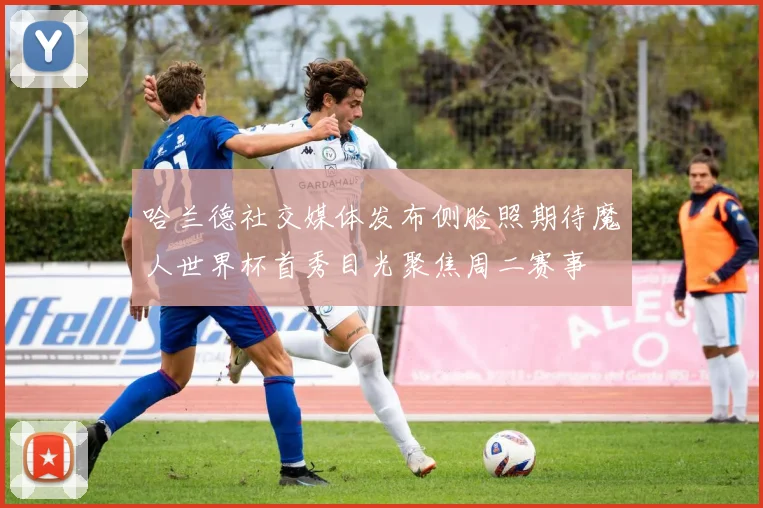 哈兰德社交媒体发布侧脸照期待魔人世界杯首秀目光聚焦周二赛事