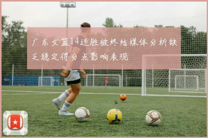 广东女篮14连胜被终结媒体分析缺乏稳定得分点影响表现