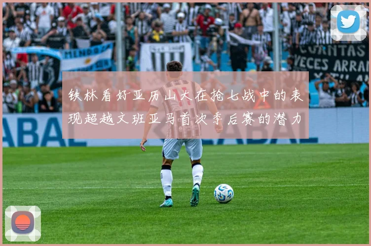 铁林看好亚历山大在抢七战中的表现超越文班亚马首次季后赛的潜力