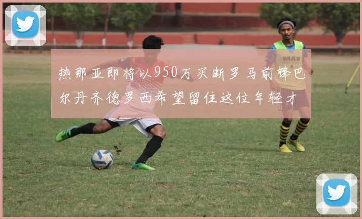 热那亚即将以950万买断罗马前锋巴尔丹齐德罗西希望留住这位年轻才俊