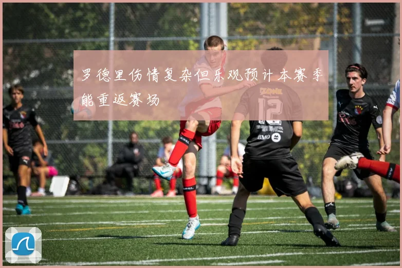罗德里伤情复杂但乐观预计本赛季能重返赛场