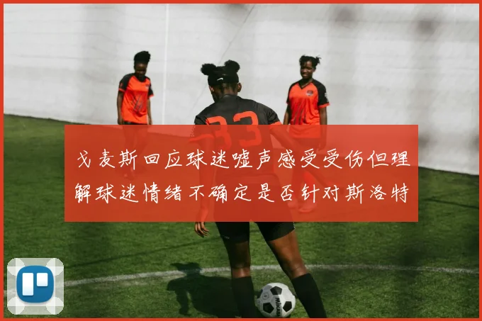 戈麦斯回应球迷嘘声感受受伤但理解球迷情绪不确定是否针对斯洛特