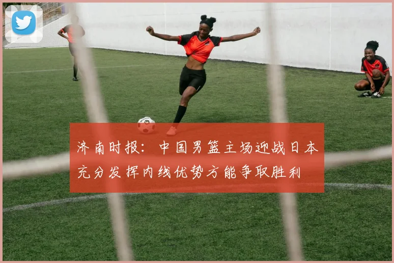 济南时报：中国男篮主场迎战日本充分发挥内线优势方能争取胜利