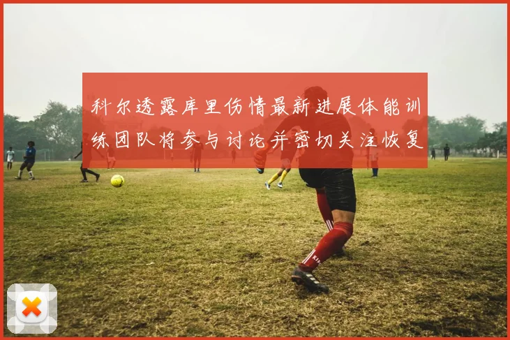 科尔透露库里伤情最新进展体能训练团队将参与讨论并密切关注恢复情况
