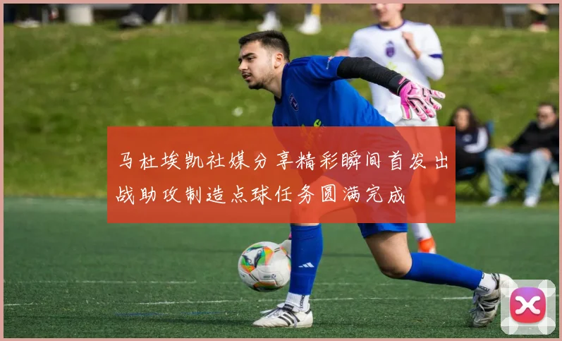 马杜埃凯社媒分享精彩瞬间首发出战助攻制造点球任务圆满完成